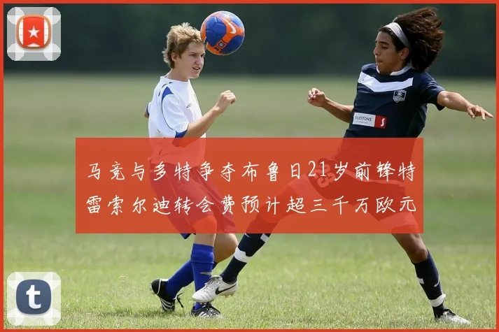 马竞与多特争夺布鲁日21岁前锋特雷索尔迪转会费预计超三千万欧元