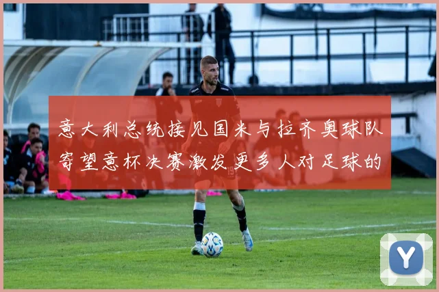 意大利总统接见国米与拉齐奥球队寄望意杯决赛激发更多人对足球的热爱