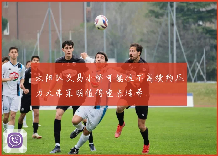 太阳队交易小桥可能性不高续约压力大弗莱明值得重点培养