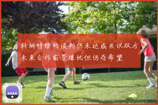 科纳特续约谈判仍未达成共识双方未来合作前景堪忧但仍存希望