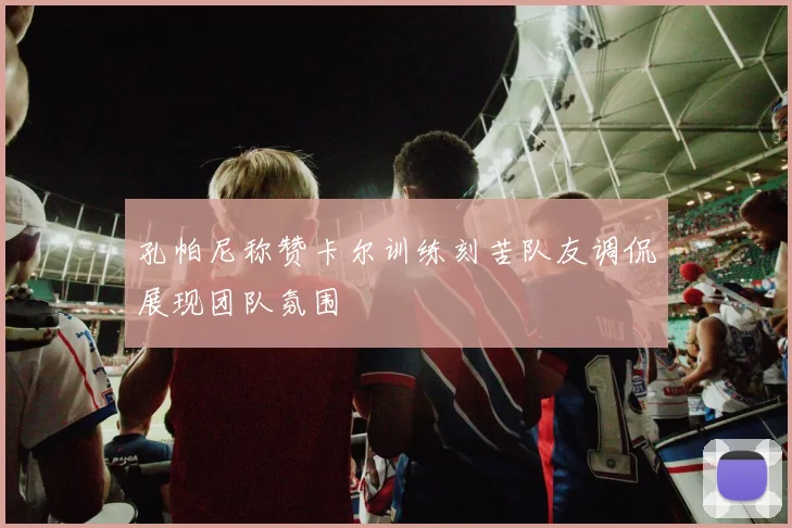 孔帕尼称赞卡尔训练刻苦队友调侃展现团队氛围
