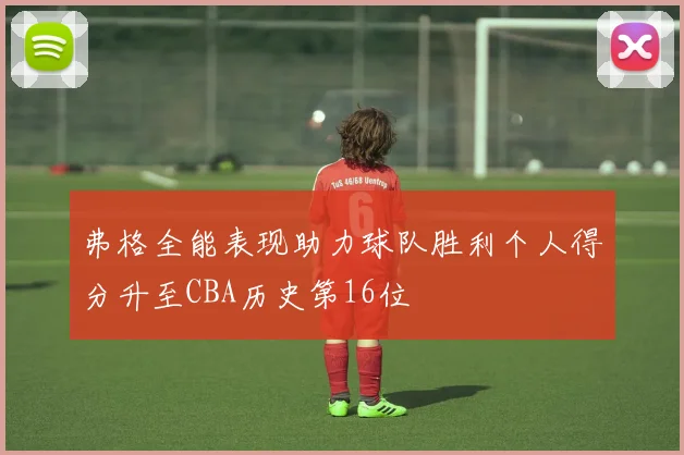 弗格全能表现助力球队胜利个人得分升至CBA历史第16位