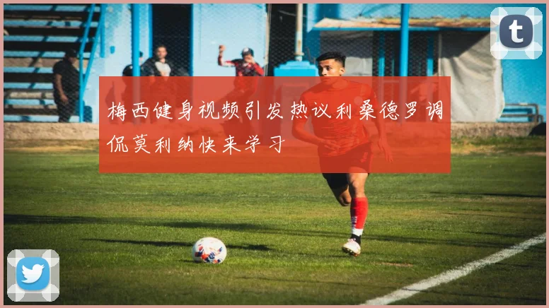 梅西健身视频引发热议利桑德罗调侃莫利纳快来学习