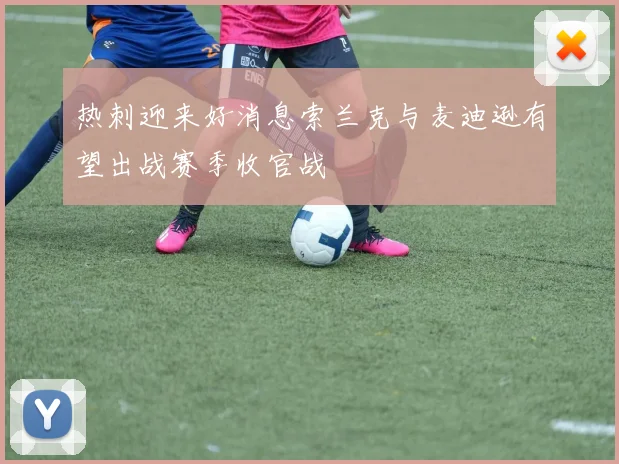 热刺迎来好消息索兰克与麦迪逊有望出战赛季收官战