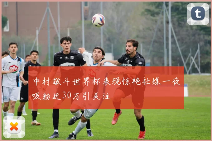 中村敬斗世界杯表现惊艳社媒一夜吸粉近30万引关注