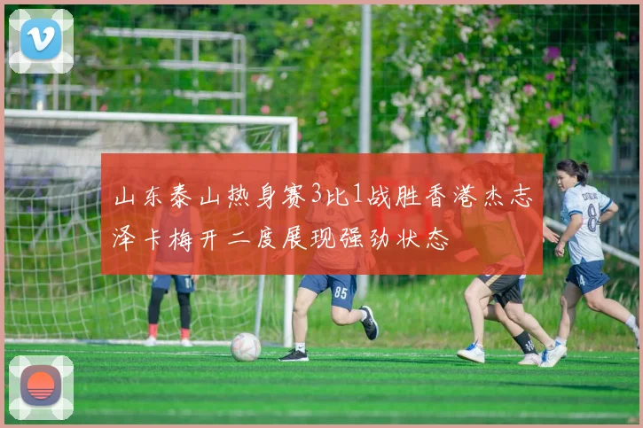 山东泰山热身赛3比1战胜香港杰志泽卡梅开二度展现强劲状态