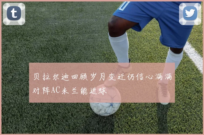 贝拉尔迪回顾岁月变迁仍信心满满对阵AC米兰能进球