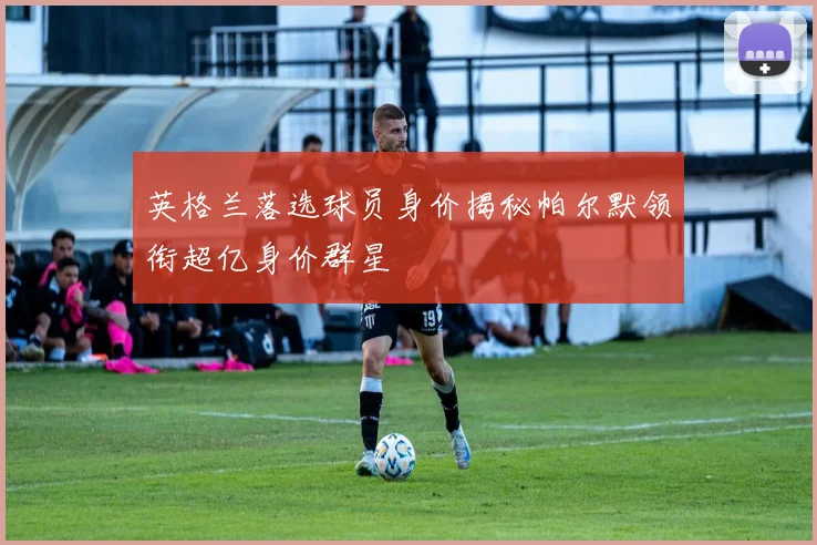 英格兰落选球员身价揭秘帕尔默领衔超亿身价群星