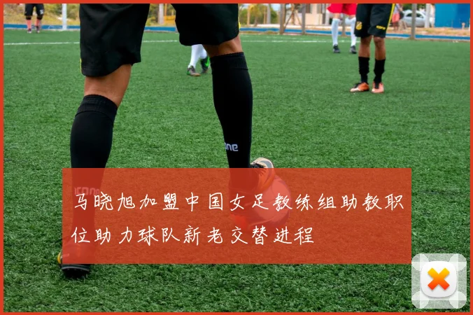 马晓旭加盟中国女足教练组助教职位助力球队新老交替进程