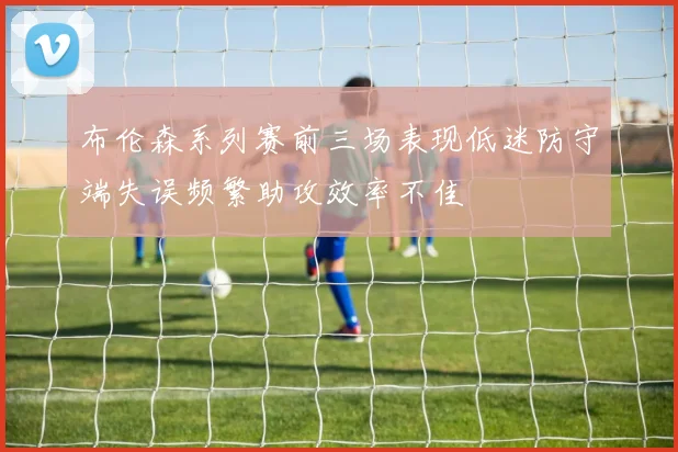 布伦森系列赛前三场表现低迷防守端失误频繁助攻效率不佳