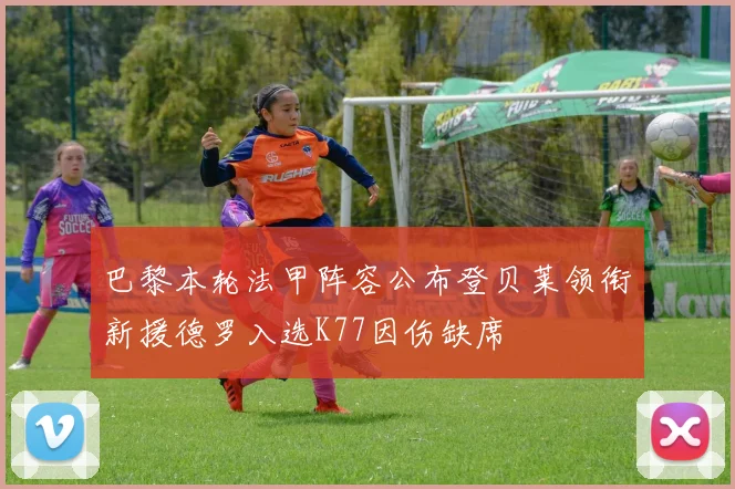 巴黎本轮法甲阵容公布登贝莱领衔新援德罗入选K77因伤缺席