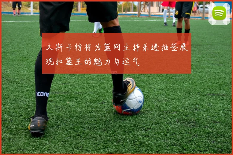 文斯卡特将为篮网主持乐透抽签展现扣篮王的魅力与运气