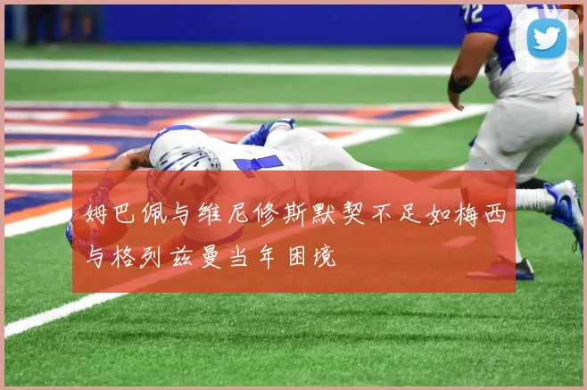 姆巴佩与维尼修斯默契不足如梅西与格列兹曼当年困境